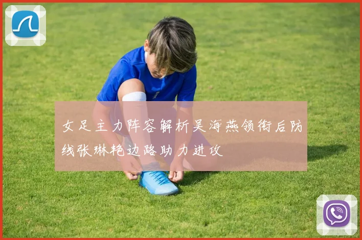 女足主力阵容解析吴海燕领衔后防线张琳艳边路助力进攻