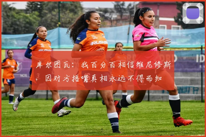 库尔图瓦：我百分百相信维尼修斯，因对方捂嘴真相永远不得而知