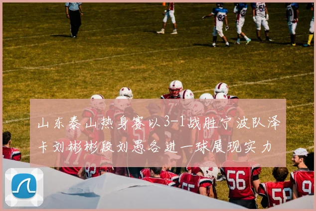 山东泰山热身赛以3-1战胜宁波队泽卡刘彬彬段刘愚各进一球展现实力