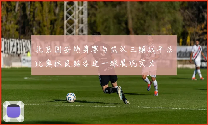 北京国安热身赛与武汉三镇战平法比奥林良铭各进一球展现实力