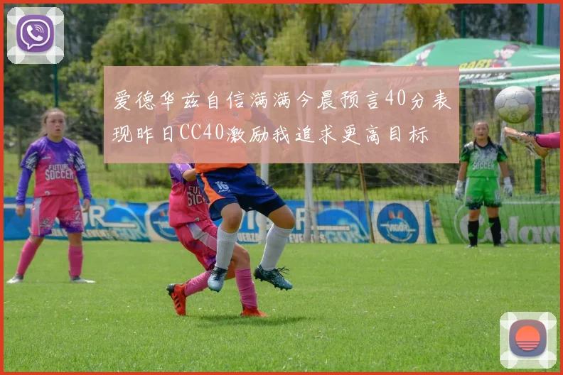 爱德华兹自信满满今晨预言40分表现昨日CC40激励我追求更高目标