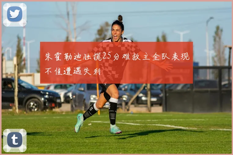 朱霍勒迪独揽25分难救主全队表现不佳遭遇失利