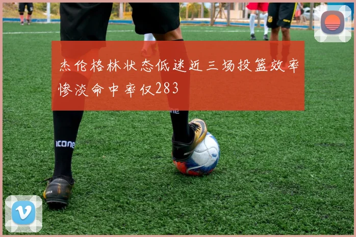 杰伦格林状态低迷近三场投篮效率惨淡命中率仅283