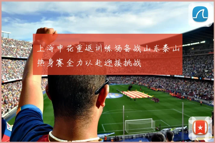上海申花重返训练场备战山东泰山热身赛全力以赴迎接挑战