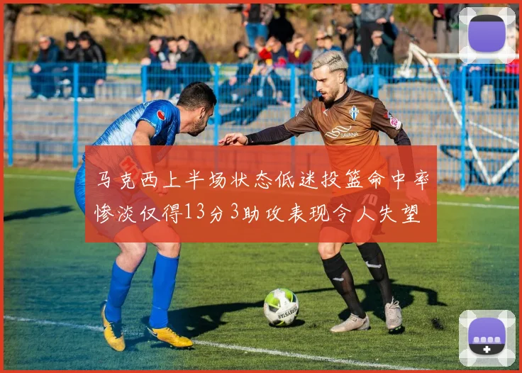 马克西上半场状态低迷投篮命中率惨淡仅得13分3助攻表现令人失望