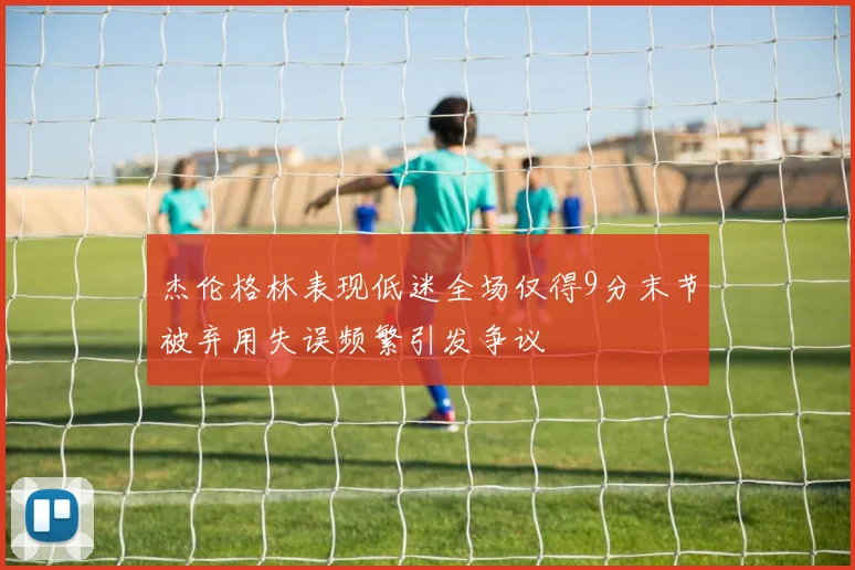 杰伦格林表现低迷全场仅得9分末节被弃用失误频繁引发争议