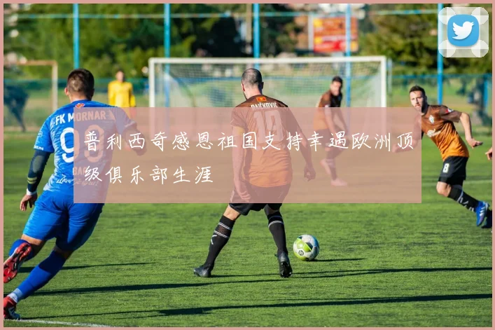 普利西奇感恩祖国支持幸遇欧洲顶级俱乐部生涯