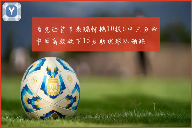 马克西首节表现惊艳10投6中三分命中率高效砍下15分助攻球队领跑